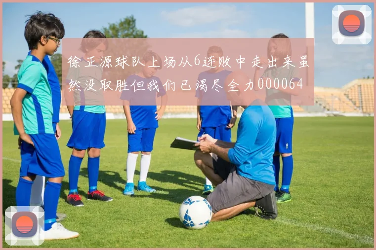 徐正源球队上场从6连败中走出来虽然没取胜但我们已竭尽全力0000644