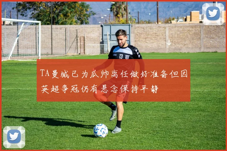 TA曼城已为瓜帅离任做好准备但因英超争冠仍有悬念保持平静