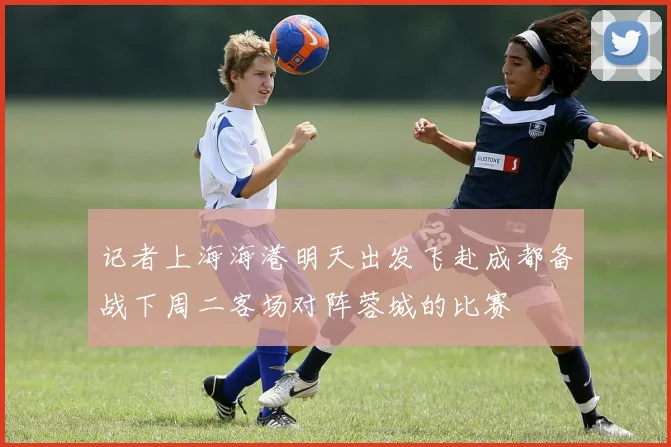 记者上海海港明天出发飞赴成都备战下周二客场对阵蓉城的比赛
