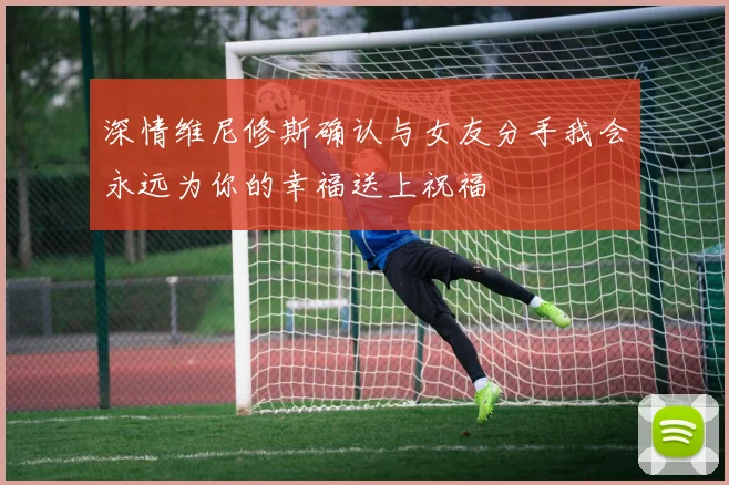 深情维尼修斯确认与女友分手我会永远为你的幸福送上祝福