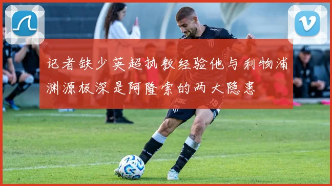 记者缺少英超执教经验他与利物浦渊源极深是阿隆索的两大隐患