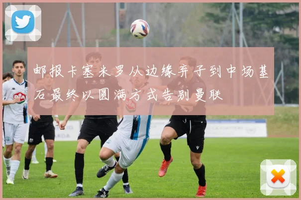 邮报卡塞米罗从边缘弃子到中场基石最终以圆满方式告别曼联